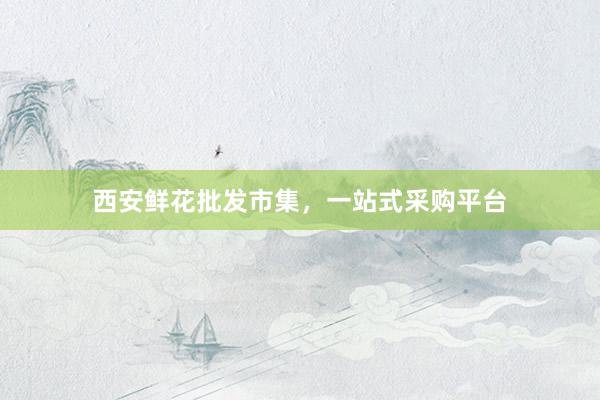 西安鲜花批发市集，一站式采购平台